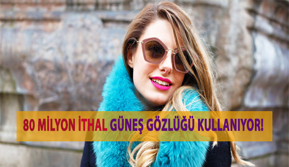 80 Milyon Vatandaş İthal Güneş Gözlüğü Kullanıyor!